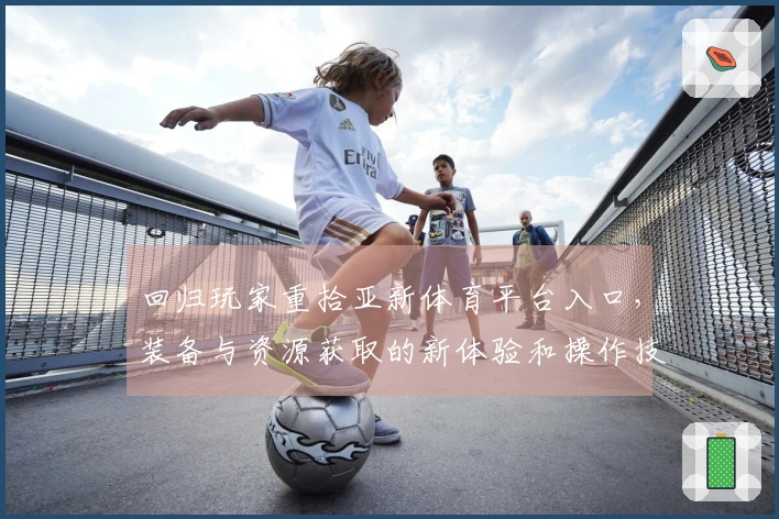 回归玩家重拾亚新体育平台入口，装备与资源获取的新体验和操作技巧分享