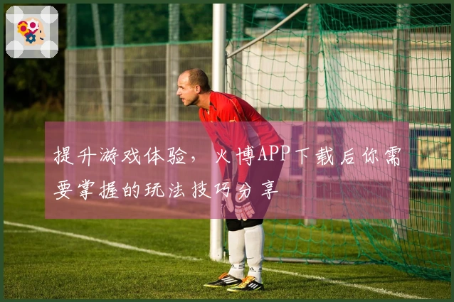 提升游戏体验，火博APP下载后你需要掌握的玩法技巧分享