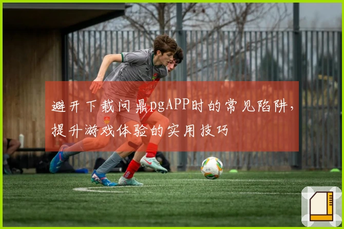 避开下载问鼎pgAPP时的常见陷阱，提升游戏体验的实用技巧