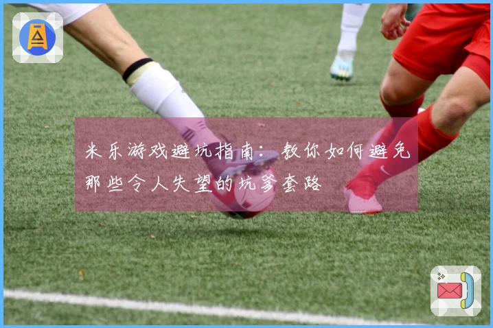 米乐游戏避坑指南：教你如何避免那些令人失望的坑爹套路