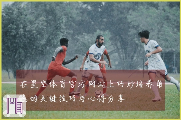 在星空体育官方网站上巧妙培养角色的关键技巧与心得分享